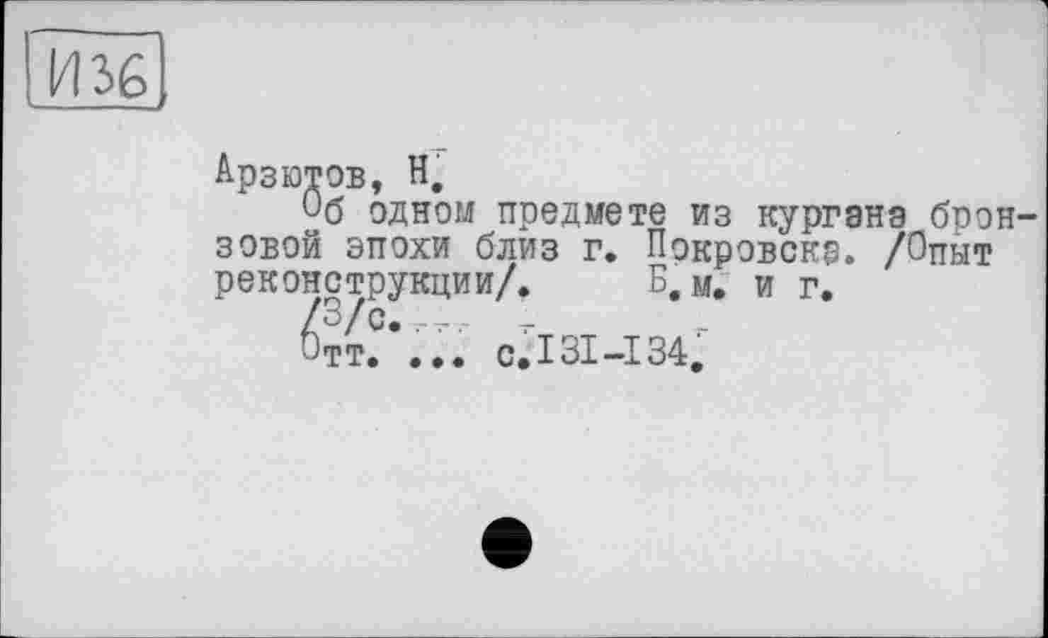 ﻿И36|
Арзютов, Н.
Об одном предмете из курганэ бронзовой эпохи близ Г. Покровскр. /Опыт реконструкции/. Б.М. и г.
^тт.С’... с.131-134.